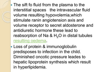  The sift fo fluid from the plasma to the
interstitial spaces the intravascular fluid
volume resulting hypovolemia,which
stimulate ranin angiotension axis and
volume receptor to secret aldosterone and
antidiuretic hormone these lead to
reabsorption of Na & H2O in distal tubules
resulting oedema.
 Loss of protein & immunoglobulin
predisposes to infection in the child.
Diminished oncotic pressure leades to
hepatic lipoprotein synthesis which result
in hyperlipidemia.
 