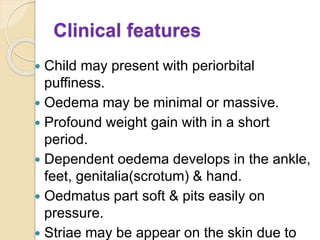 Clinical features
 Child may present with periorbital
puffiness.
 Oedema may be minimal or massive.
 Profound weight gain with in a short
period.
 Dependent oedema develops in the ankle,
feet, genitalia(scrotum) & hand.
 Oedmatus part soft & pits easily on
pressure.
 Striae may be appear on the skin due to
 