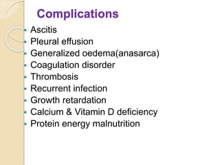 Complications
 Ascitis
 Pleural effusion
 Generalized oedema(anasarca)
 Coagulation disorder
 Thrombosis
 Recurrent infection
 Growth retardation
 Calcium & Vitamin D deficiency
 Protein energy malnutrition
 