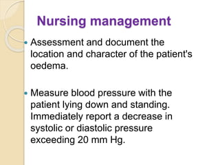 Nursing management
 Assessment and document the
location and character of the patient's
oedema.
 Measure blood pressure with the
patient lying down and standing.
Immediately report a decrease in
systolic or diastolic pressure
exceeding 20 mm Hg.
 