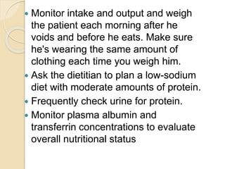  Monitor intake and output and weigh
the patient each morning after he
voids and before he eats. Make sure
he's wearing the same amount of
clothing each time you weigh him.
 Ask the dietitian to plan a low-sodium
diet with moderate amounts of protein.
 Frequently check urine for protein.
 Monitor plasma albumin and
transferrin concentrations to evaluate
overall nutritional status
 