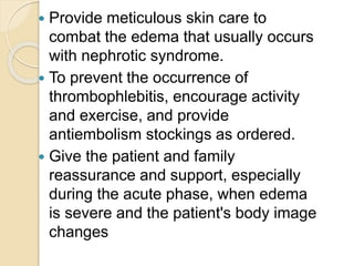  Provide meticulous skin care to
combat the edema that usually occurs
with nephrotic syndrome.
 To prevent the occurrence of
thrombophlebitis, encourage activity
and exercise, and provide
antiembolism stockings as ordered.
 Give the patient and family
reassurance and support, especially
during the acute phase, when edema
is severe and the patient's body image
changes
 