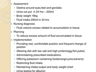  Assessment
• Oedma around eyes,feet and genitalia
• Urine out put in 24 hrs – 200ml
• Body weight 18kg
• Fluid intake 250ml in 24 hrs
 Nursing diagnosis
• Fluid volume excess related to accumulation in tissue
 Planning
• To reduce excess amount of fluid accumulated in tissue
 Implementation
• Providing rest, comfortable position and frequent change of
position
• Allowing diet with law salt and high protein(egg,fish,pulse)
• Administering prescribed medications.
• Offering potassium containing food(orange juice,banana)
• Restricting fluid intake
• Maintaining intake-output and body weight chart
• Urine testing for albumin
 