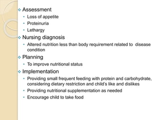  Assessment
• Loss of appetite
• Proteinuria
• Lethargy
 Nursing diagnosis
• Altered nutrition less than body requirement related to disease
condition
 Planning
• To improve nutritional status
 Implementation
• Providing small frequent feeding with protein and carbohydrate,
considering dietary restriction and child’s like and dislikes
• Providing nutritional supplementation as needed
• Encourage child to take food
 