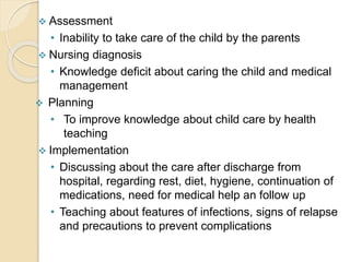  Assessment
• Inability to take care of the child by the parents
 Nursing diagnosis
• Knowledge deficit about caring the child and medical
management
 Planning
• To improve knowledge about child care by health
teaching
 Implementation
• Discussing about the care after discharge from
hospital, regarding rest, diet, hygiene, continuation of
medications, need for medical help an follow up
• Teaching about features of infections, signs of relapse
and precautions to prevent complications
 