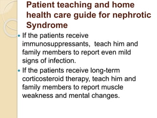 Patient teaching and home
health care guide for nephrotic
Syndrome
 If the patients receive
immunosuppressants, teach him and
family members to report even mild
signs of infection.
 If the patients receive long-term
corticosteroid therapy, teach him and
family members to report muscle
weakness and mental changes.
 