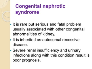Congenital nephrotic
syndrome
 It is rare but serious and fatal problem
usually associated with other congenital
abnormalities of kidney.
 It is inherited as autosomal recessive
disease.
 Severe renal insufficiency and urinary
infections along with this condition result is
poor prognosis.
 