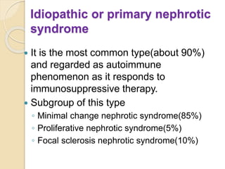 Idiopathic or primary nephrotic
syndrome
 It is the most common type(about 90%)
and regarded as autoimmune
phenomenon as it responds to
immunosuppressive therapy.
 Subgroup of this type
◦ Minimal change nephrotic syndrome(85%)
◦ Proliferative nephrotic syndrome(5%)
◦ Focal sclerosis nephrotic syndrome(10%)
 
