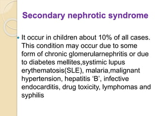 Secondary nephrotic syndrome
 It occur in children about 10% of all cases.
This condition may occur due to some
form of chronic glomerularnephritis or due
to diabetes mellites,systimic lupus
erythematosis(SLE), malaria,malignant
hypertension, hepatitis ‘B’, infective
endocarditis, drug toxicity, lymphomas and
syphilis
 