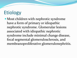 Etiology
 Most children with nephrotic syndrome
have a form of primary or idiopathic
nephrotic syndrome. Glomerular lesions
associated with idiopathic nephrotic
syndrome include minimal change disease,
focal segmental glomerulosclerosis, and
membranoproliferative glomerulonephritis.
 