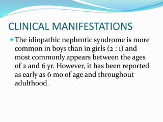 CLINICAL MANIFESTATIONS
 The idiopathic nephrotic syndrome is more
common in boys than in girls (2 : 1) and
most commonly appears between the ages
of 2 and 6 yr. However, it has been reported
as early as 6 mo of age and throughout
adulthood.
 