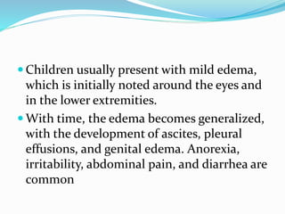  Children usually present with mild edema,
which is initially noted around the eyes and
in the lower extremities.
 With time, the edema becomes generalized,
with the development of ascites, pleural
effusions, and genital edema. Anorexia,
irritability, abdominal pain, and diarrhea are
common
 