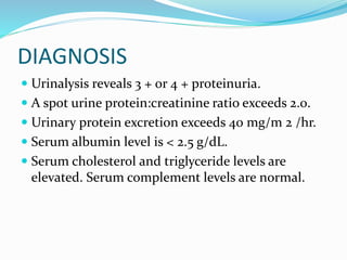 DIAGNOSIS
 Urinalysis reveals 3 + or 4 + proteinuria.
 A spot urine protein:creatinine ratio exceeds 2.0.
 Urinary protein excretion exceeds 40 mg/m 2 /hr.
 Serum albumin level is < 2.5 g/dL.
 Serum cholesterol and triglyceride levels are
elevated. Serum complement levels are normal.
 