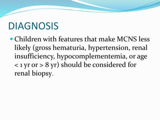 DIAGNOSIS
 Children with features that make MCNS less
likely (gross hematuria, hypertension, renal
insufficiency, hypocomplementemia, or age
< 1 yr or > 8 yr) should be considered for
renal biopsy.
 