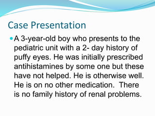 Case Presentation
A 3-year-old boy who presents to the
pediatric unit with a 2- day history of
puffy eyes. He was initially prescribed
antihistamines by some one but these
have not helped. He is otherwise well.
He is on no other medication. There
is no family history of renal problems.
 