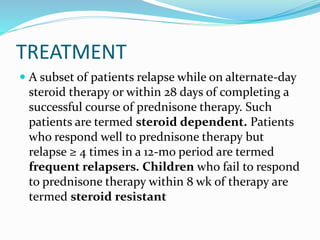 TREATMENT
 A subset of patients relapse while on alternate-day
steroid therapy or within 28 days of completing a
successful course of prednisone therapy. Such
patients are termed steroid dependent. Patients
who respond well to prednisone therapy but
relapse ≥ 4 times in a 12-mo period are termed
frequent relapsers. Children who fail to respond
to prednisone therapy within 8 wk of therapy are
termed steroid resistant
 