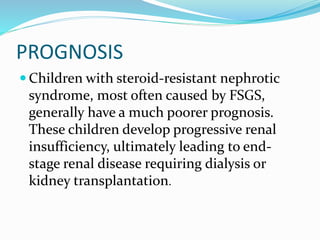 PROGNOSIS
 Children with steroid-resistant nephrotic
syndrome, most often caused by FSGS,
generally have a much poorer prognosis.
These children develop progressive renal
insufficiency, ultimately leading to end-
stage renal disease requiring dialysis or
kidney transplantation.
 