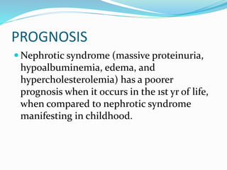 PROGNOSIS
 Nephrotic syndrome (massive proteinuria,
hypoalbuminemia, edema, and
hypercholesterolemia) has a poorer
prognosis when it occurs in the 1st yr of life,
when compared to nephrotic syndrome
manifesting in childhood.
 