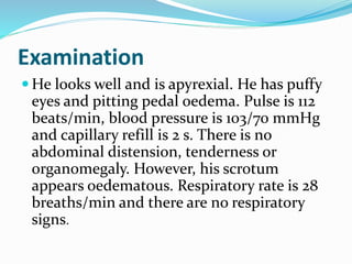 Examination
 He looks well and is apyrexial. He has puffy
eyes and pitting pedal oedema. Pulse is 112
beats/min, blood pressure is 103/70 mmHg
and capillary refill is 2 s. There is no
abdominal distension, tenderness or
organomegaly. However, his scrotum
appears oedematous. Respiratory rate is 28
breaths/min and there are no respiratory
signs.
 