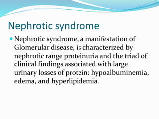 Nephrotic syndrome
 Nephrotic syndrome, a manifestation of
Glomerular disease, is characterized by
nephrotic range proteinuria and the triad of
clinical findings associated with large
urinary losses of protein: hypoalbuminemia,
edema, and hyperlipidemia.
 
