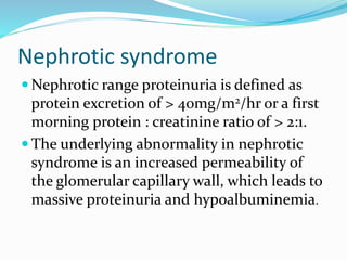 Nephrotic syndrome
 Nephrotic range proteinuria is defined as
protein excretion of > 40mg/m2/hr or a first
morning protein : creatinine ratio of > 2:1.
 The underlying abnormality in nephrotic
syndrome is an increased permeability of
the glomerular capillary wall, which leads to
massive proteinuria and hypoalbuminemia.
 