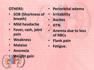 OTHERS:
• SOB (Shortness of
breath)
• Mild headache
• Fever, rash, joint
pain
• Weakness
• Malaise
• Anorexia
• Weight gain
• Periorbital edema
• Irritability
• Ascites
• HTN
• Anemia due to loss
of RBCs
• Flank pain
• Fatigue.
 