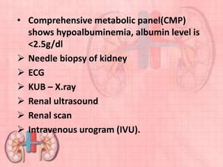 • Comprehensive metabolic panel(CMP)
shows hypoalbuminemia, albumin level is
<2.5g/dl
 Needle biopsy of kidney
 ECG
 KUB – X.ray
 Renal ultrasound
 Renal scan
 Intravenous urogram (IVU).
 