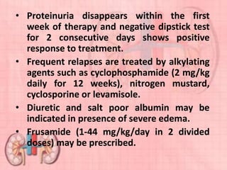 • Proteinuria disappears within the first
week of therapy and negative dipstick test
for 2 consecutive days shows positive
response to treatment.
• Frequent relapses are treated by alkylating
agents such as cyclophosphamide (2 mg/kg
daily for 12 weeks), nitrogen mustard,
cyclosporine or levamisole.
• Diuretic and salt poor albumin may be
indicated in presence of severe edema.
• Frusamide (1-44 mg/kg/day in 2 divided
doses) may be prescribed.
 