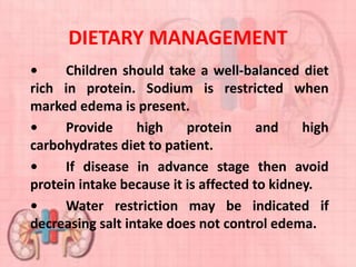 DIETARY MANAGEMENT
• Children should take a well-balanced diet
rich in protein. Sodium is restricted when
marked edema is present.
• Provide high protein and high
carbohydrates diet to patient.
• If disease in advance stage then avoid
protein intake because it is affected to kidney.
• Water restriction may be indicated if
decreasing salt intake does not control edema.
 