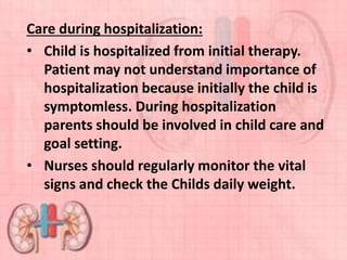 Care during hospitalization:
• Child is hospitalized from initial therapy.
Patient may not understand importance of
hospitalization because initially the child is
symptomless. During hospitalization
parents should be involved in child care and
goal setting.
• Nurses should regularly monitor the vital
signs and check the Childs daily weight.
 