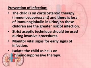 Prevention of infection:
• The child is on corticosteroid therapy
(immunosuppressant) and there is loss
of immunoglobulin in urine, so these
children are the greater risk of infection.
• Strict aseptic technique should be used
during invasive procedures.
• Monitor vital signs for early signs of
infection.
• Isolate the child as he is on
immunosuppressive therapy.
 