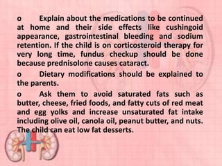 o Explain about the medications to be continued
at home and their side effects like cushingoid
appearance, gastrointestinal bleeding and sodium
retention. If the child is on corticosteroid therapy for
very long time, fundus checkup should be done
because prednisolone causes cataract.
o Dietary modifications should be explained to
the parents.
o Ask them to avoid saturated fats such as
butter, cheese, fried foods, and fatty cuts of red meat
and egg yolks and increase unsaturated fat intake
including olive oil, canola oil, peanut butter, and nuts.
The child can eat low fat desserts.
 
