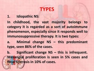 TYPES
1. Idiopathic NS:
In childhood, the vast majority belongs to
category it is regarded as a sort of autoimmune
phenomenon, especially since it responds well to
immunosuppressive therapy. It is two types:
a. Minimal change NS – this predominant
type, seen 86% of the cases.
b. Significant change NS – this is infrequent.
Mesangial proliferation is seen in 5% cases and
focal sclerosis in 10% of cases.
 