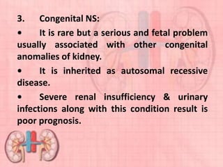3. Congenital NS:
• It is rare but a serious and fetal problem
usually associated with other congenital
anomalies of kidney.
• It is inherited as autosomal recessive
disease.
• Severe renal insufficiency & urinary
infections along with this condition result is
poor prognosis.
 