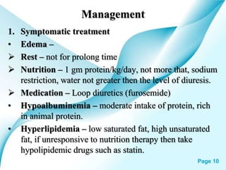 Powerpoint Templates Page 10
Management
1. Symptomatic treatment
• Edema –
 Rest – not for prolong time
 Nutrition – 1 gm protein/kg/day, not more that, sodium
restriction, water not greater then the level of diuresis.
 Medication – Loop diuretics (furosemide)
• Hypoalbuminemia – moderate intake of protein, rich
in animal protein.
• Hyperlipidemia – low saturated fat, high unsaturated
fat, if unresponsive to nutrition therapy then take
hypolipidemic drugs such as statin.
 