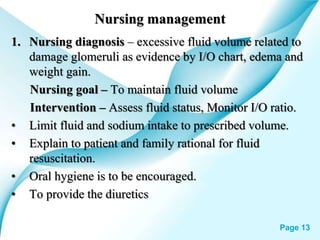Powerpoint Templates Page 13
Nursing management
1. Nursing diagnosis – excessive fluid volume related to
damage glomeruli as evidence by I/O chart, edema and
weight gain.
Nursing goal – To maintain fluid volume
Intervention – Assess fluid status, Monitor I/O ratio.
• Limit fluid and sodium intake to prescribed volume.
• Explain to patient and family rational for fluid
resuscitation.
• Oral hygiene is to be encouraged.
• To provide the diuretics
 