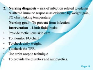 Powerpoint Templates Page 14
2. Nursing diagnosis – risk of infection related to edema
& altered immune response as evidence by weight gain,
I/O chart, taking temperature.
Nursing goal – To prevent from infection
Intervention - Limit fluid intake
• Provide meticulous skin care
• To monitor I/O chart.
• To check daily weight.
• To check the TPR.
• Use strict aseptic technique
• To provide the diuretics and antipyretics.
 