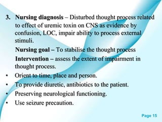 Powerpoint Templates Page 15
3. Nursing diagnosis – Disturbed thought process related
to effect of uremic toxin on CNS as evidence by
confusion, LOC, impair ability to process external
stimuli.
Nursing goal – To stabilise the thought process
Intervention – assess the extent of impairment in
thought process.
• Orient to time, place and person.
• To provide diuretic, antibiotics to the patient.
• Preserving neurological functioning.
• Use seizure precaution.
 
