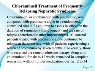 Powerpoint Templates Page 17
Chlorambucil Treatment of Frequently
Relapsing Nephrotic Syndrome
Chlorambucil, in combination with prednisone, was
compared with prednisone alone in a randomized
controlled trial in 21 children to assess its effect on the
duration of remission (improvement) and the rate of
relapse (deterioration after improvement). All control
patients treated with prednisone alone continued to
relapse at the same rate, with all patients experiencing a
return of proteinuria by seven months. Conversely, those
who received the same prednisone therapy along with
chlorambucil for six to 12 weeks remained in complete
remission, without further medication, during 12 to 34
 