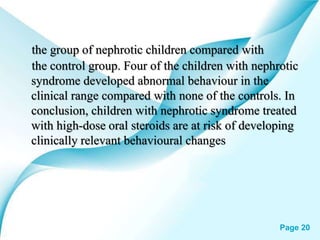 Powerpoint Templates Page 20
the group of nephrotic children compared with
the control group. Four of the children with nephrotic
syndrome developed abnormal behaviour in the
clinical range compared with none of the controls. In
conclusion, children with nephrotic syndrome treated
with high-dose oral steroids are at risk of developing
clinically relevant behavioural changes
 