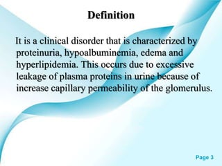 Powerpoint Templates Page 3
Definition
It is a clinical disorder that is characterized by
proteinuria, hypoalbuminemia, edema and
hyperlipidemia. This occurs due to excessive
leakage of plasma proteins in urine because of
increase capillary permeability of the glomerulus.
 