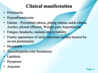 Powerpoint Templates Page 7
Clinical manifestation
• Proteinuria
• Hypoalbuminemia
• Edema – Periorbital edema, pitting edema, ankle edema,
Ascites, pleural effusion, Weight gain, hypertension
• Fatigue, headache, malaise and irritability
• Foamy appearance of urine (decrease surface tension by
severe proteinuria)
• Hematuria
• Thrombophilia (clot formation)
• Lipiduria
• Dyspnoea
• Anaemia
 