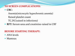 TO SCREEN COMPLICATIONS:
 CBC:
Anemia(microcytic hypochromic anemia)
Raised platelet count
TC,DC(raised in infections)
 RFT: Serum urea and creatinine-raised in CRF
BEFORE STARTING THERAPY:
 ANA levels
 Mantoux
 