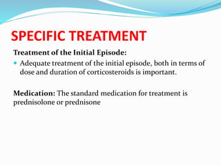 SPECIFIC TREATMENT
Treatment of the Initial Episode:
 Adequate treatment of the initial episode, both in terms of
dose and duration of corticosteroids is important.
Medication: The standard medication for treatment is
prednisolone or prednisone
 
