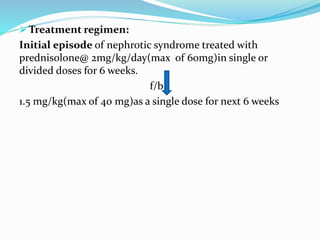  Treatment regimen:
Initial episode of nephrotic syndrome treated with
prednisolone@ 2mg/kg/day(max of 60mg)in single or
divided doses for 6 weeks.
f/b
1.5 mg/kg(max of 40 mg)as a single dose for next 6 weeks
 