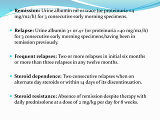  Remission: Urine albumin nil or trace (or proteinuria <4
mg/m2/h) for 3 consecutive early morning specimens.
 Relapse: Urine albumin 3+ or 4+ (or proteinuria >40 mg/m2/h)
for 3 consecutive early morning specimens,having been in
remission previously.
 Frequent relapses: Two or more relapses in initial six months
or more than three relapses in any twelve months.
 Steroid dependence: Two consecutive relapses when on
alternate day steroids or within 14 days of its discontinuation.
 Steroid resistance: Absence of remission despite therapy with
daily prednisolone at a dose of 2 mg/kg per day for 8 weeks.
 