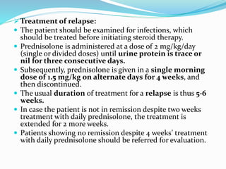 Treatment of relapse:
 The patient should be examined for infections, which
should be treated before initiating steroid therapy.
 Prednisolone is administered at a dose of 2 mg/kg/day
(single or divided doses) until urine protein is trace or
nil for three consecutive days.
 Subsequently, prednisolone is given in a single morning
dose of 1.5 mg/kg on alternate days for 4 weeks, and
then discontinued.
 The usual duration of treatment for a relapse is thus 5-6
weeks.
 In case the patient is not in remission despite two weeks
treatment with daily prednisolone, the treatment is
extended for 2 more weeks.
 Patients showing no remission despite 4 weeks’ treatment
with daily prednisolone should be referred for evaluation.
 