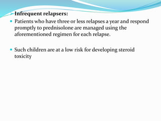  Infrequent relapsers:
 Patients who have three or less relapses a year and respond
promptly to prednisolone are managed using the
aforementioned regimen for each relapse.
 Such children are at a low risk for developing steroid
toxicity
 