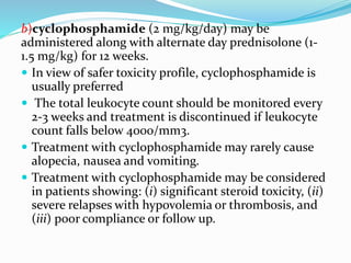 b)cyclophosphamide (2 mg/kg/day) may be
administered along with alternate day prednisolone (1-
1.5 mg/kg) for 12 weeks.
 In view of safer toxicity profile, cyclophosphamide is
usually preferred
 The total leukocyte count should be monitored every
2-3 weeks and treatment is discontinued if leukocyte
count falls below 4000/mm3.
 Treatment with cyclophosphamide may rarely cause
alopecia, nausea and vomiting.
 Treatment with cyclophosphamide may be considered
in patients showing: (i) significant steroid toxicity, (ii)
severe relapses with hypovolemia or thrombosis, and
(iii) poor compliance or follow up.
 