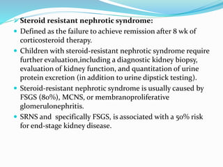  Steroid resistant nephrotic syndrome:
 Defined as the failure to achieve remission after 8 wk of
corticosteroid therapy.
 Children with steroid-resistant nephrotic syndrome require
further evaluation,including a diagnostic kidney biopsy,
evaluation of kidney function, and quantitation of urine
protein excretion (in addition to urine dipstick testing).
 Steroid-resistant nephrotic syndrome is usually caused by
FSGS (80%), MCNS, or membranoproliferative
glomerulonephritis.
 SRNS and specifically FSGS, is associated with a 50% risk
for end-stage kidney disease.
 
